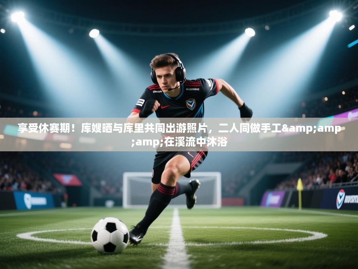 享受休赛期！库嫂晒与库里共同出游照片，二人同做手工&amp;在溪流中沐浴