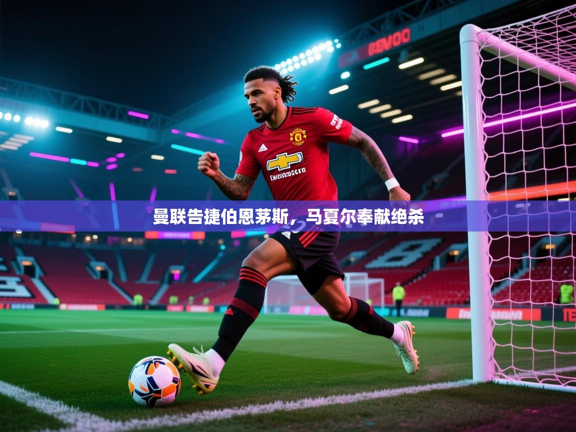 曼联告捷伯恩茅斯，马夏尔奉献绝杀